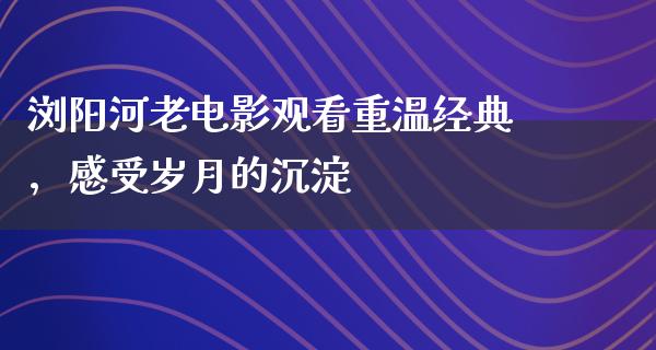 浏阳河老电影观看重温经典，感受岁月的沉淀