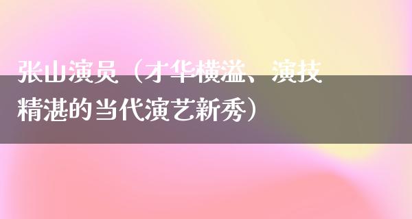 张山演员（才华横溢、演技精湛的当代演艺新秀）