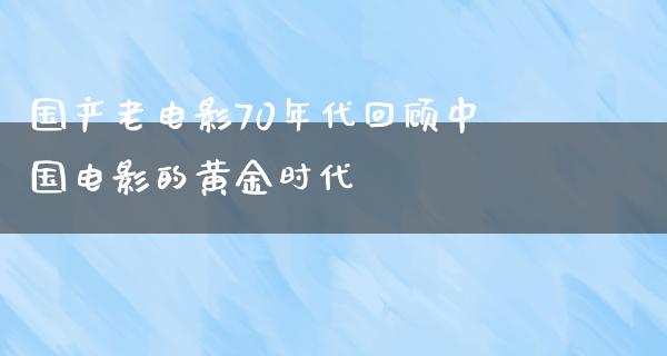 国产老电影70年代回顾中国电影的黄金时代