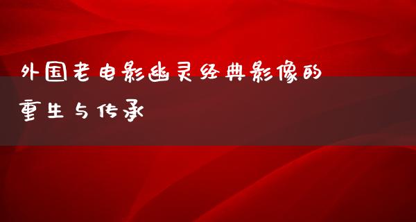 外国老电影幽灵经典影像的重生与传承