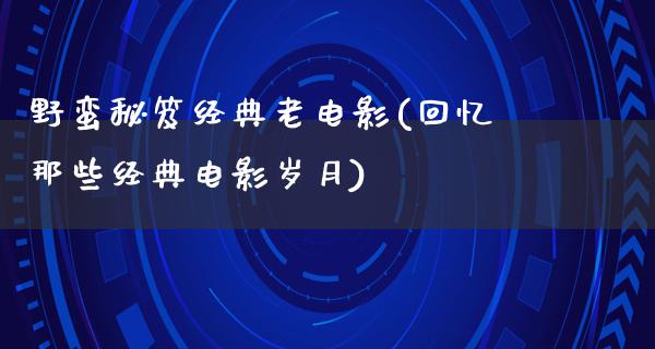 野蛮秘笈经典老电影(回忆那些经典电影岁月)