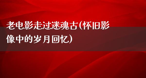 老电影走过迷魂古(怀旧影像中的岁月回忆)