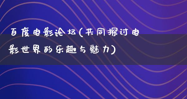 百度电影论坛(共同探讨电影世界的乐趣与魅力)