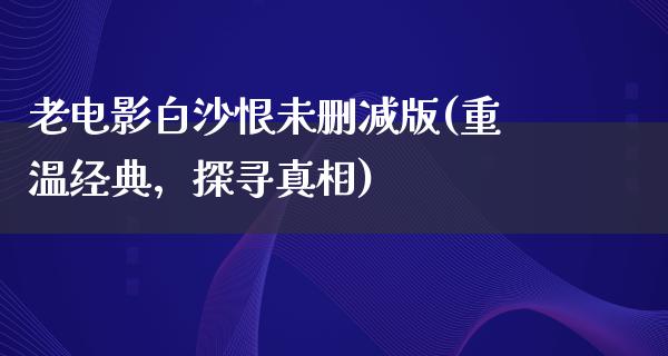 老电影白沙恨未删减版(重温经典，探寻真相)