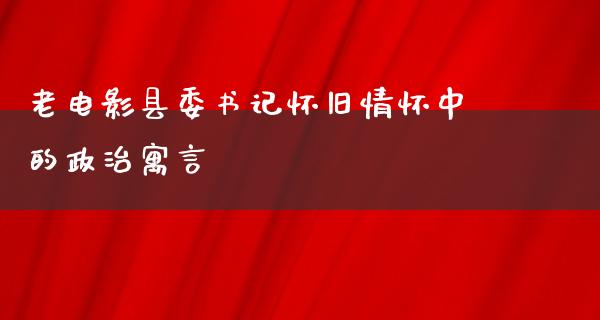 老电影县委书记怀旧情怀中的政治寓言