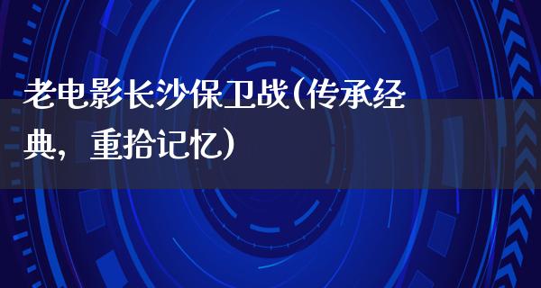 老电影长沙保卫战(传承经典，重拾记忆)