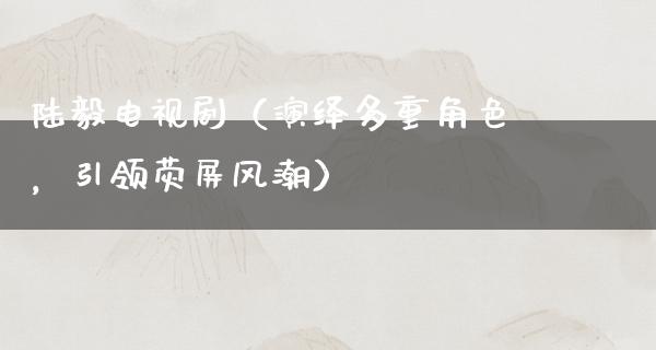 陆毅电视剧（演绎多重角色，引领荧屏风潮）