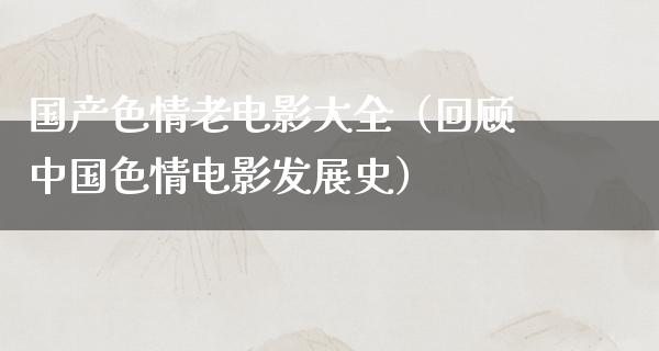 国产色情老电影大全（回顾中国色情电影发展史）