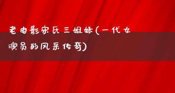 老电影宋氏三姐妹(一代女演员的风采传奇)