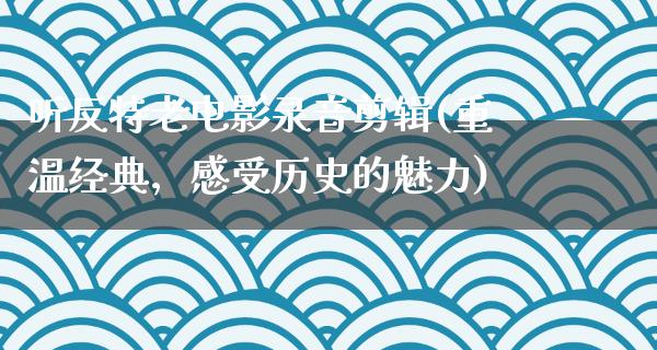 听反特老电影录音剪辑(重温经典，感受历史的魅力)