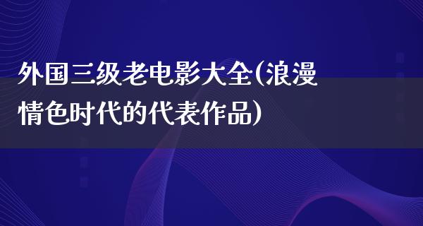 外国三级老电影大全(浪漫情色时代的代表作品)