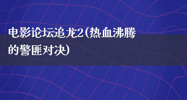 电影论坛追龙2(热血沸腾的警匪对决)