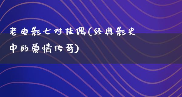 老电影七对佳偶(经典影史中的爱情传奇)