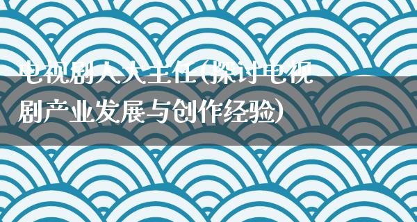 电视剧**主任(探讨电视剧产业发展与创作经验)