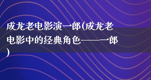 成龙老电影演一郎(成龙老电影中的经典角色——一郎)