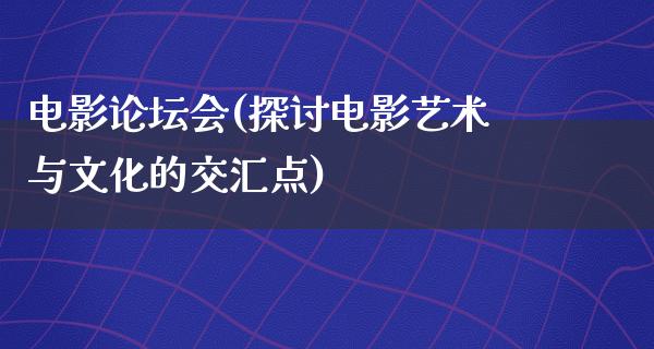 电影论坛会(探讨电影艺术与文化的交汇点)