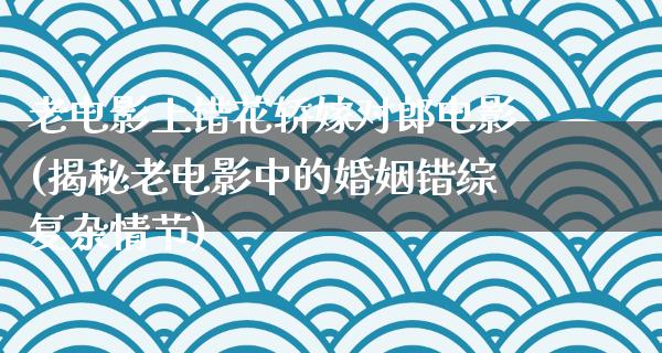 老电影上错花轿嫁对郎电影(揭秘老电影中的婚姻错综复杂情节)