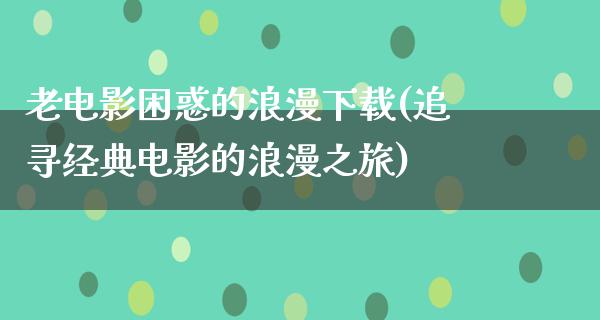 老电影困惑的浪漫下载(追寻经典电影的浪漫之旅)