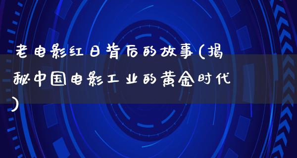 老电影红日背后的故事(揭秘中国电影工业的黄金时代)