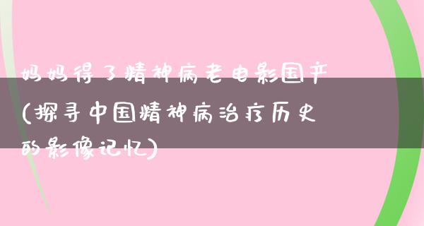 妈妈得了精神病老电影国产(探寻中国精神病治疗历史的影像记忆)