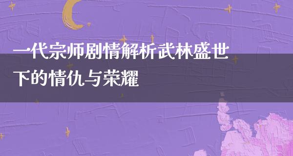 一代宗师剧情解析武林盛世下的情仇与荣耀