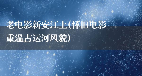 老电影新安江上(怀旧电影重温古运河风貌)