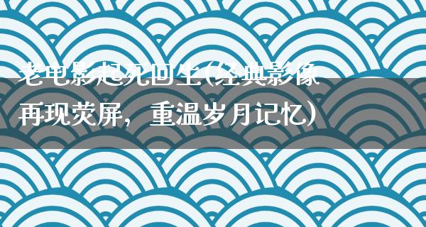 老电影起死回生(经典影像再现荧屏，重温岁月记忆)