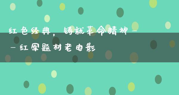 红色经典，铸就革命精神——红军题材老电影