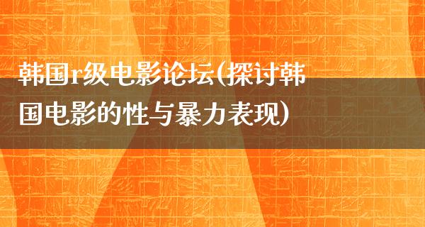 韩国r级电影论坛(探讨韩国电影的性与暴力表现)