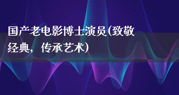 国产老电影博士演员(致敬经典，传承艺术)