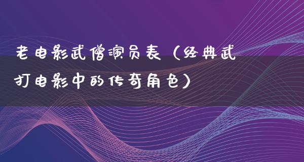 老电影武僧演员表（经典武打电影中的传奇角色）