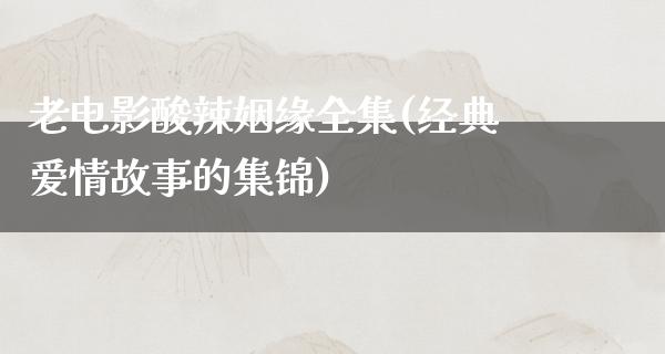 老电影酸辣姻缘全集(经典爱情故事的集锦)