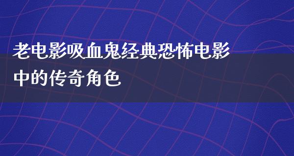 老电影吸血鬼经典恐怖电影中的传奇角色