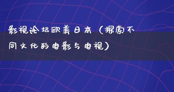 影视论坛欧美日本（探索不同文化的电影与电视）