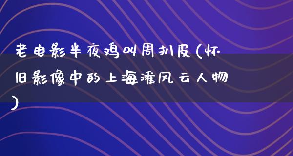 老电影半夜鸡叫周扒皮(怀旧影像中的上海滩风云人物)