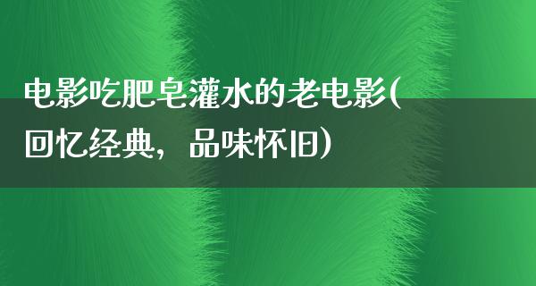 电影吃肥皂灌水的老电影(回忆经典，品味怀旧)