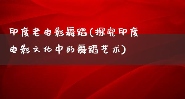 印度老电影舞蹈(探究印度电影文化中的舞蹈艺术)