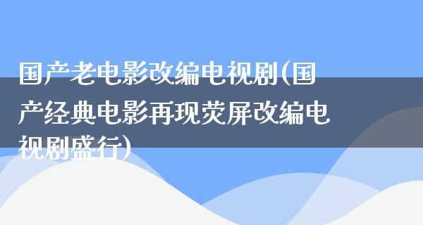 国产老电影改编电视剧(国产经典电影再现荧屏改编电视剧盛行)