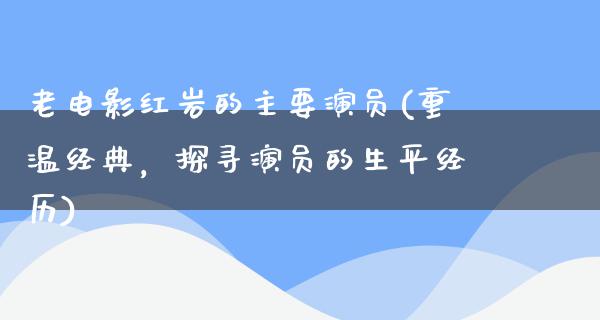 老电影红岩的主要演员(重温经典，探寻演员的生平经历)