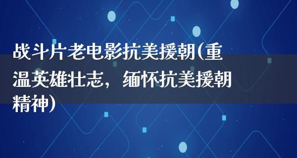 战斗片老电影抗美援朝(重温英雄壮志，缅怀抗美援朝精神)