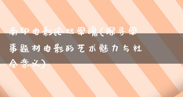 南印电影论坛军魂(探寻军事题材电影的艺术魅力与社会意义)