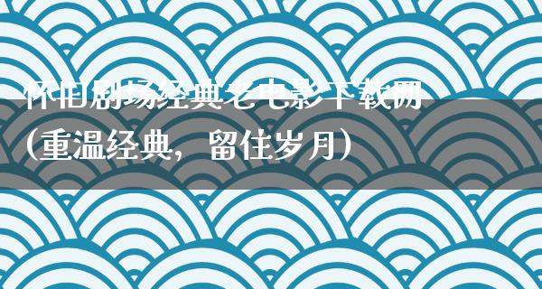 怀旧剧场经典老电影下载网(重温经典，留住岁月)