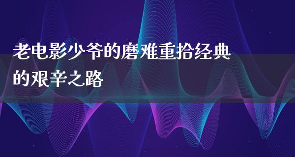 老电影少爷的磨难重拾经典的艰辛之路