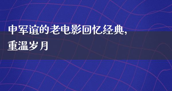 申军谊的老电影回忆经典，重温岁月