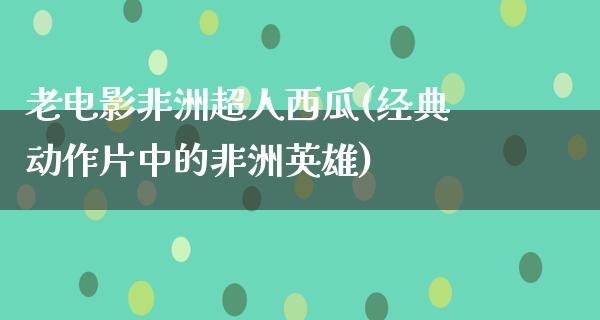 老电影非洲超人西瓜(经典动作片中的非洲英雄)