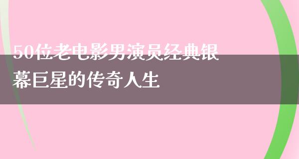 50位老电影男演员经典银幕巨星的传奇人生