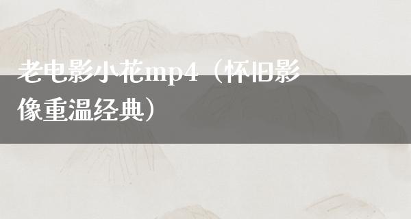 老电影小花mp4（怀旧影像重温经典）