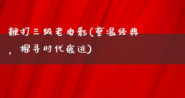 鞭打三级老电影(重温经典，探寻时代痕迹)