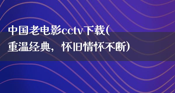 中国老电影cctv下载(重温经典，怀旧情怀不断)