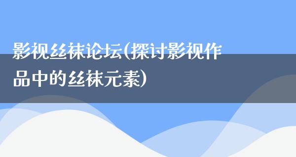 影视丝袜论坛(探讨影视作品中的丝袜元素)